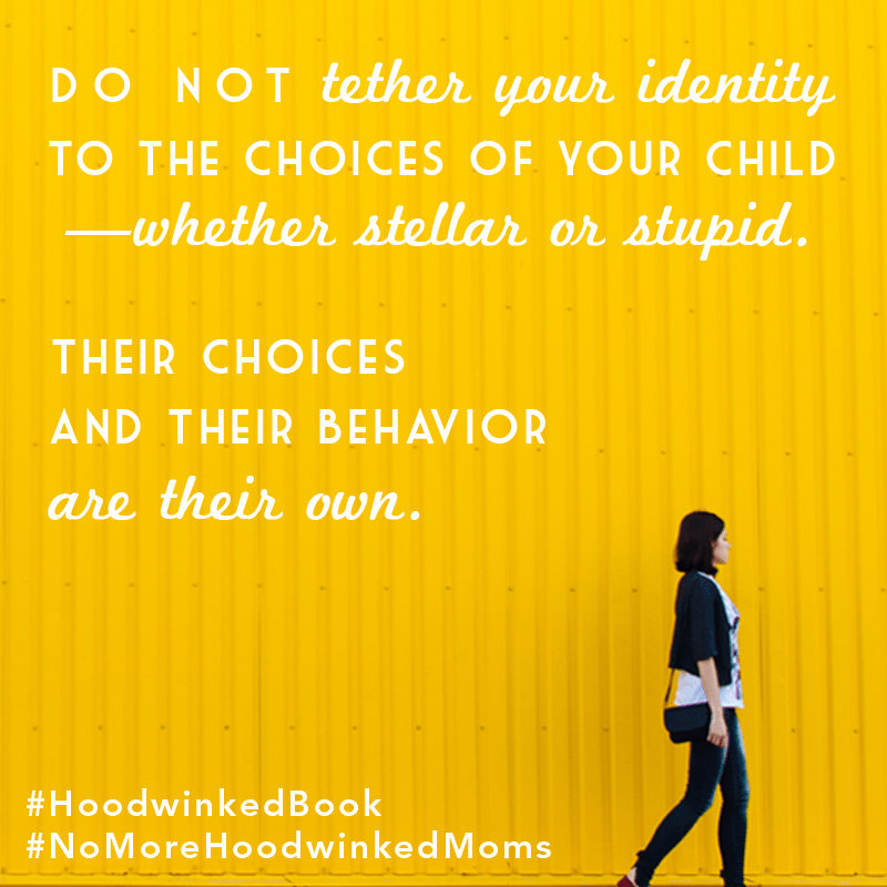 Do not tether your identity to the choices of your children - whether stellar or stupid. Their choices and their behavior are their own. Hoodwinked: Ten Myths Moms Believe and Why We All Need To Knock It Off by Karen Ehman and Ruth Schwenk. There is also a 6-session video Bible study available for group or individual use. Check it out!