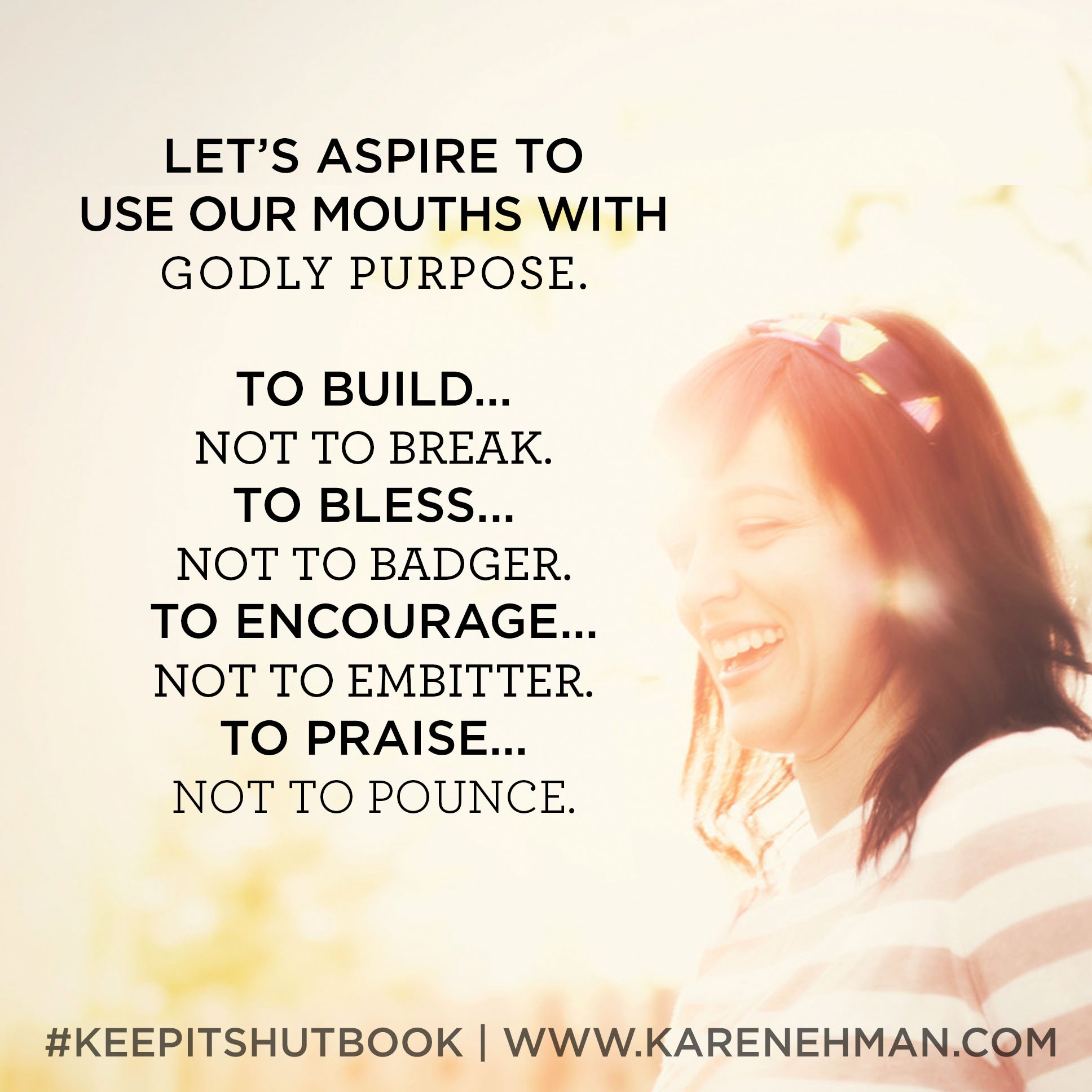 Mouth ever gotten you in a tangled up mess? Perhaps it is time to adopt a new rule of tongue. KEEP IT SHUT: What to Say, How to Say It & When to Say Nothing at All by Karen Ehman. There is also a 6-session video Bible study available for group or individual use. Check it out!