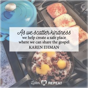 As we scatter kindness, we help ceate a safe place where we can share the gospel. Karen Ehman in her newest book Listen, Love, Repeat: Other-Centered Living in a Self-Centered World